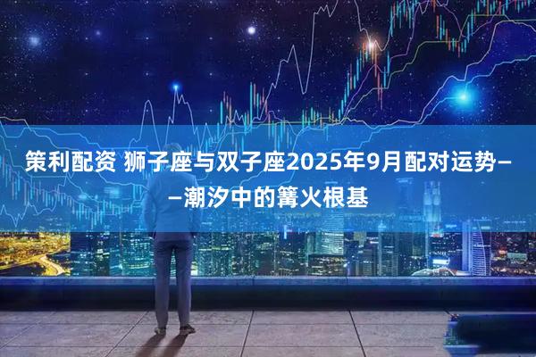 策利配资 狮子座与双子座2025年9月配对运势——潮汐中的篝火根基