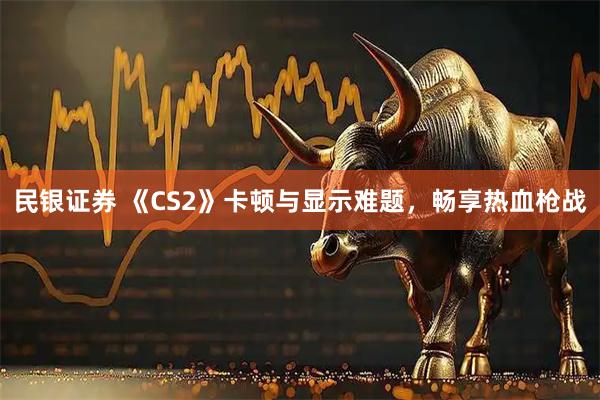 民银证券 《CS2》卡顿与显示难题，畅享热血枪战