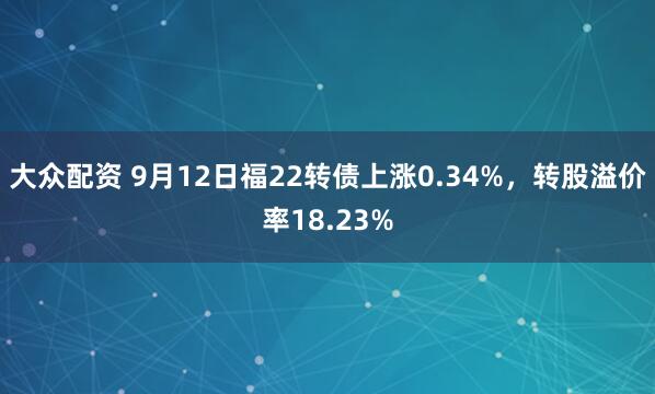 大众配资 9月12日福22转债上涨0.34%，转股溢价率18.23%