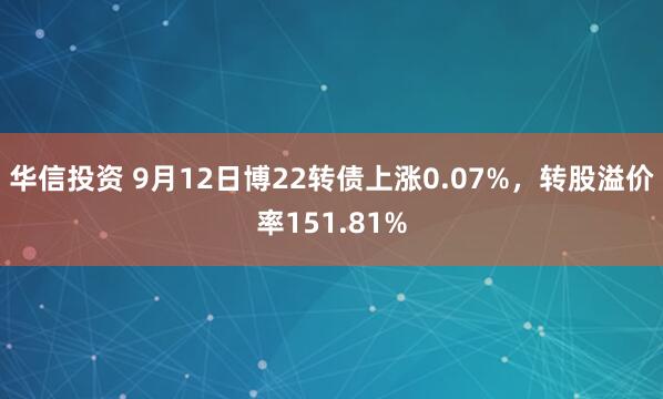 华信投资 9月12日博22转债上涨0.07%，转股溢价率151.81%