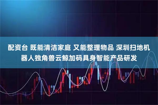 配资台 既能清洁家庭 又能整理物品 深圳扫地机器人独角兽云鲸加码具身智能产品研发