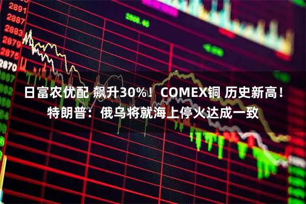 日富农优配 飙升30%！COMEX铜 历史新高！特朗普：俄乌将就海上停火达成一致