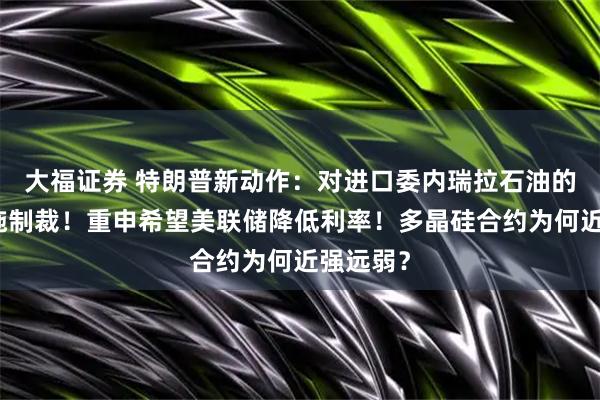大福证券 特朗普新动作：对进口委内瑞拉石油的国家实施制裁！重申希望美联储降低利率！多晶硅合约为何近强远弱？