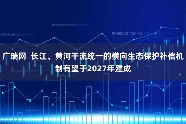 广瑞网  长江、黄河干流统一的横向生态保护补偿机制有望于2027年建成