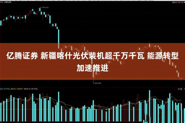 亿腾证券 新疆喀什光伏装机超千万千瓦 能源转型加速推进