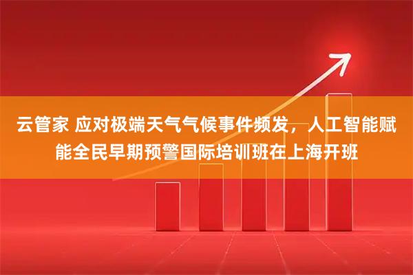 云管家 应对极端天气气候事件频发，人工智能赋能全民早期预警国际培训班在上海开班