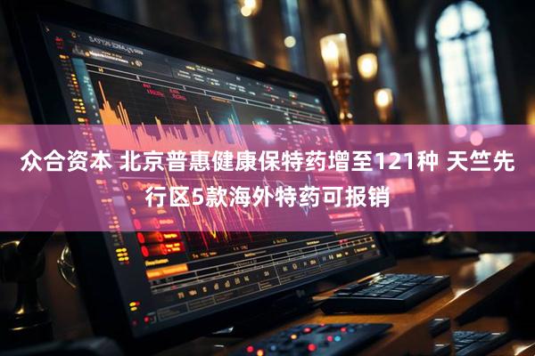 众合资本 北京普惠健康保特药增至121种 天竺先行区5款海外特药可报销
