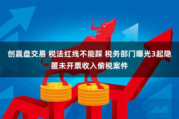 创赢盘交易 税法红线不能踩 税务部门曝光3起隐匿未开票收入偷税案件