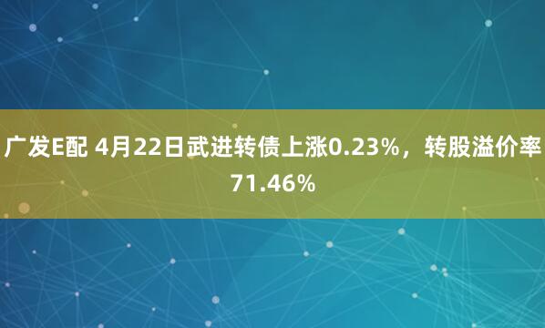 广发E配 4月22日武进转债上涨0.23%，转股溢价率71.46%