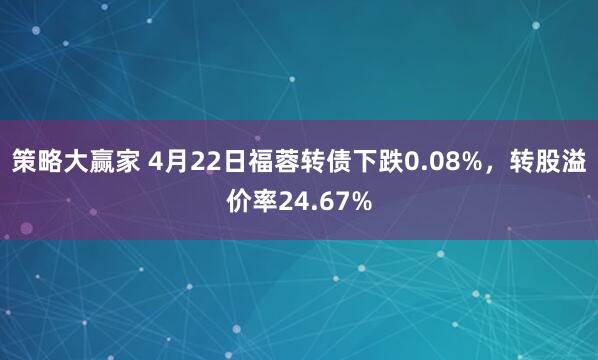 策略大赢家 4月22日福蓉转债下跌0.08%，转股溢价率24.67%