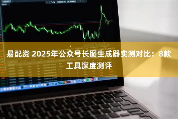 易配资 2025年公众号长图生成器实测对比：8款工具深度测评