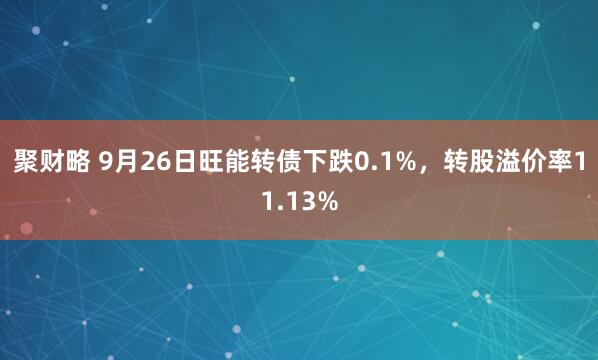 聚财略 9月26日旺能转债下跌0.1%，转股溢价率11.13%