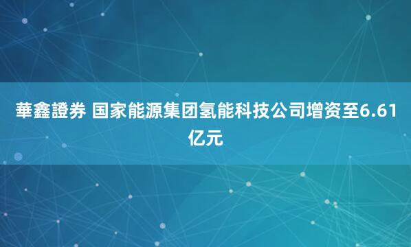 華鑫證券 国家能源集团氢能科技公司增资至6.61亿元