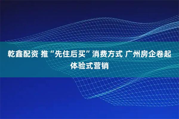 乾鑫配资 推“先住后买”消费方式 广州房企卷起体验式营销