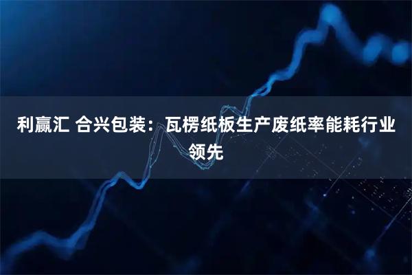 利赢汇 合兴包装：瓦楞纸板生产废纸率能耗行业领先