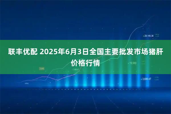 联丰优配 2025年6月3日全国主要批发市场猪肝价格行情