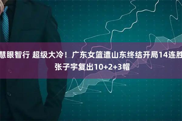 慧眼智行 超级大冷！广东女篮遭山东终结开局14连胜 张子宇复出10+2+3帽