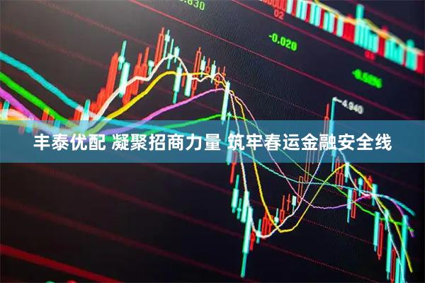 丰泰优配 凝聚招商力量 筑牢春运金融安全线