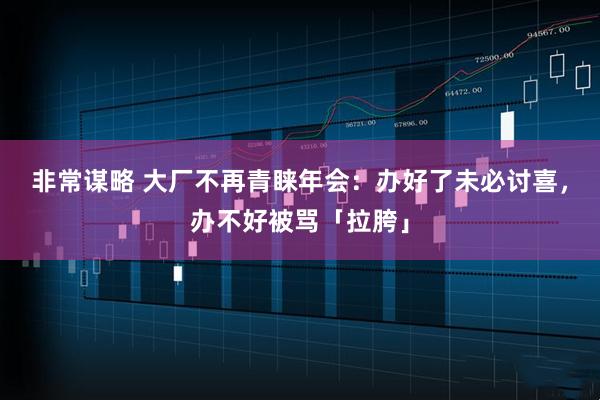 非常谋略 大厂不再青睐年会：办好了未必讨喜，办不好被骂「拉胯」