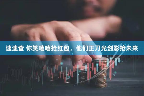 速速查 你笑嘻嘻抢红包，他们正刀光剑影抢未来