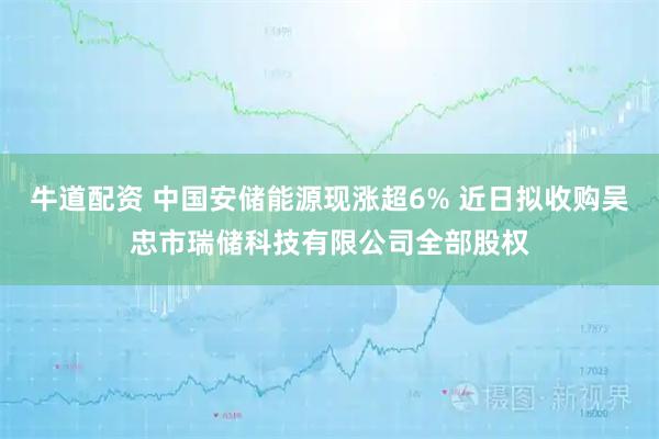 牛道配资 中国安储能源现涨超6% 近日拟收购吴忠市瑞储科技有限公司全部股权