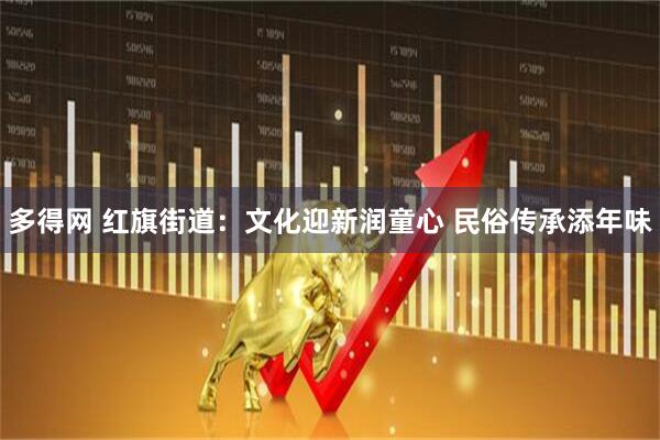 多得网 红旗街道：文化迎新润童心 民俗传承添年味