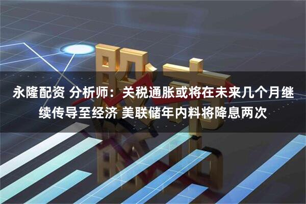 永隆配资 分析师：关税通胀或将在未来几个月继续传导至经济 美联储年内料将降息两次