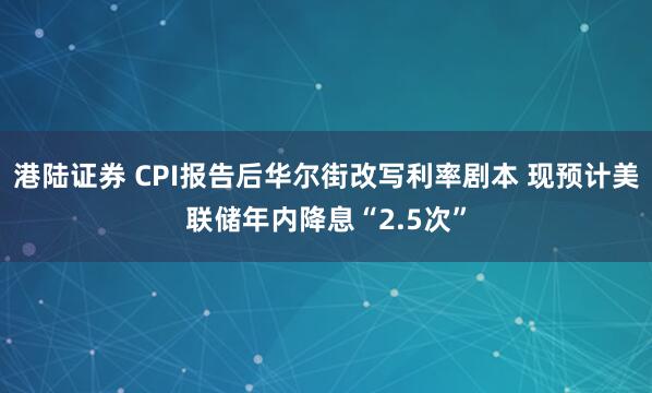 港陆证券 CPI报告后华尔街改写利率剧本 现预计美联储年内降息“2.5次”
