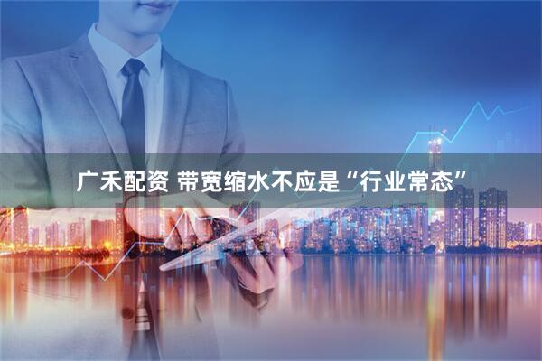 广禾配资 带宽缩水不应是“行业常态”