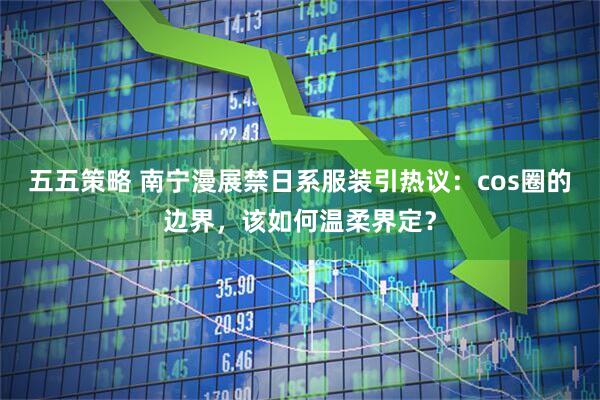 五五策略 南宁漫展禁日系服装引热议：cos圈的边界，该如何温柔界定？