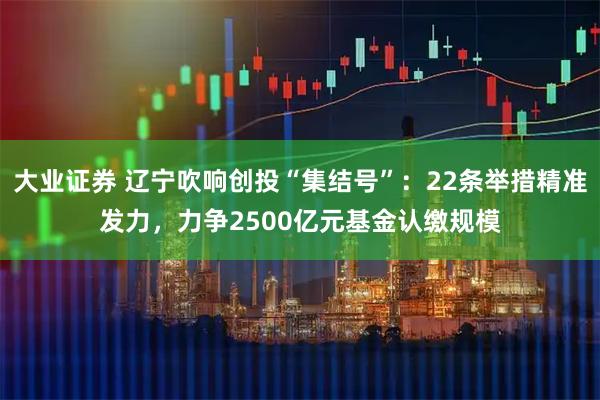 大业证券 辽宁吹响创投“集结号”：22条举措精准发力，力争2500亿元基金认缴规模