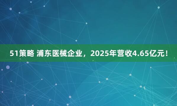51策略 浦东医械企业，2025年营收4.65亿元！