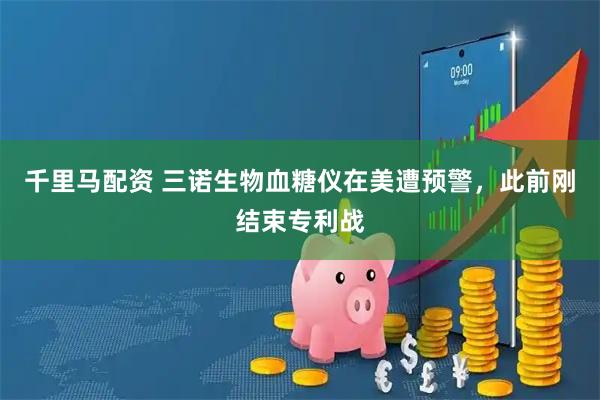 千里马配资 三诺生物血糖仪在美遭预警，此前刚结束专利战