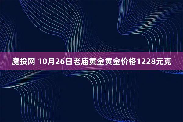 魔投网 10月26日老庙黄金黄金价格1228元克