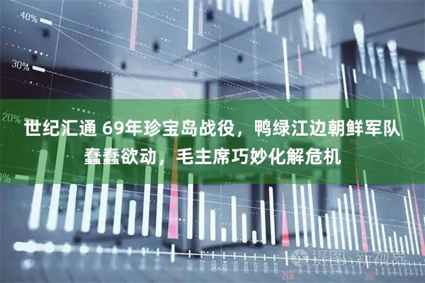 世纪汇通 69年珍宝岛战役，鸭绿江边朝鲜军队蠢蠢欲动，毛主席巧妙化解危机